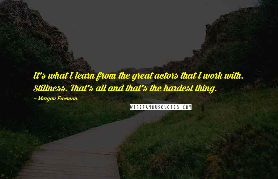 Morgan Freeman Quotes: It's what I learn from the great actors that I work with. Stillness. That's all and that's the hardest thing.