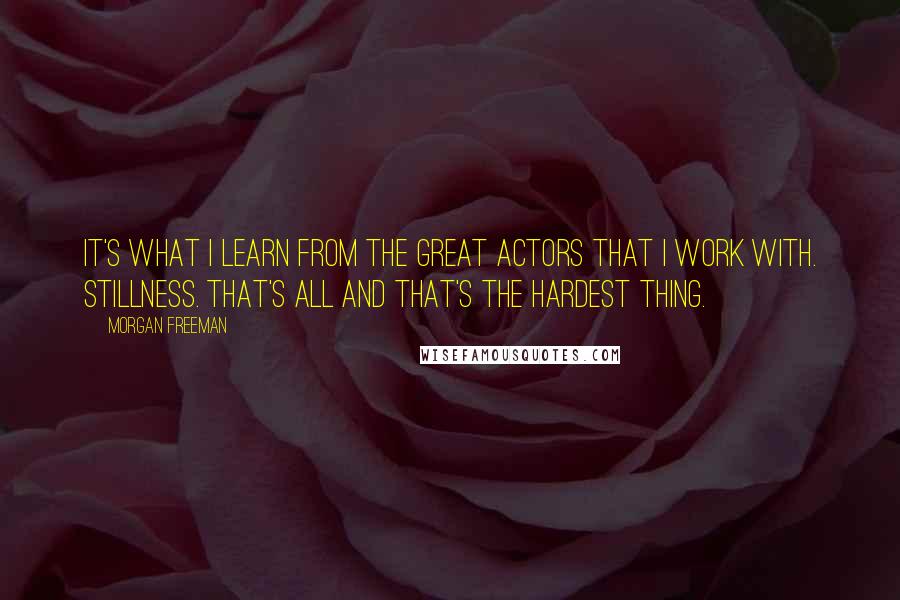 Morgan Freeman Quotes: It's what I learn from the great actors that I work with. Stillness. That's all and that's the hardest thing.