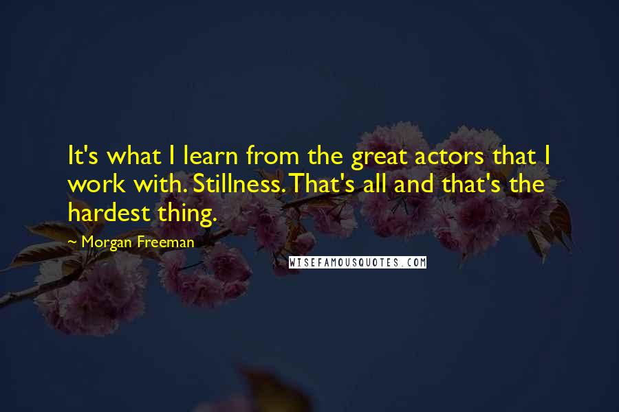 Morgan Freeman Quotes: It's what I learn from the great actors that I work with. Stillness. That's all and that's the hardest thing.