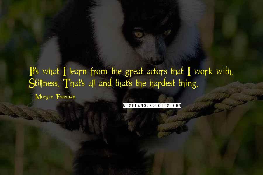 Morgan Freeman Quotes: It's what I learn from the great actors that I work with. Stillness. That's all and that's the hardest thing.