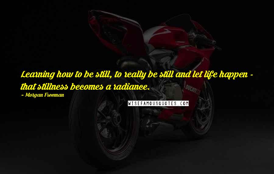 Morgan Freeman Quotes: Learning how to be still, to really be still and let life happen - that stillness becomes a radiance.