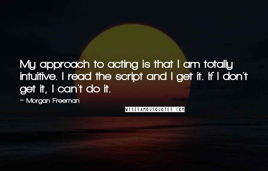 Morgan Freeman Quotes: My approach to acting is that I am totally intuitive. I read the script and I get it. If I don't get it, I can't do it.