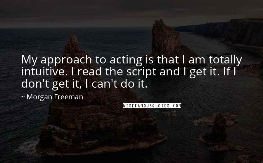 Morgan Freeman Quotes: My approach to acting is that I am totally intuitive. I read the script and I get it. If I don't get it, I can't do it.