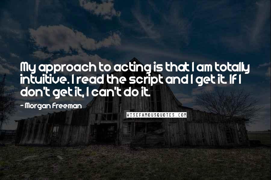 Morgan Freeman Quotes: My approach to acting is that I am totally intuitive. I read the script and I get it. If I don't get it, I can't do it.