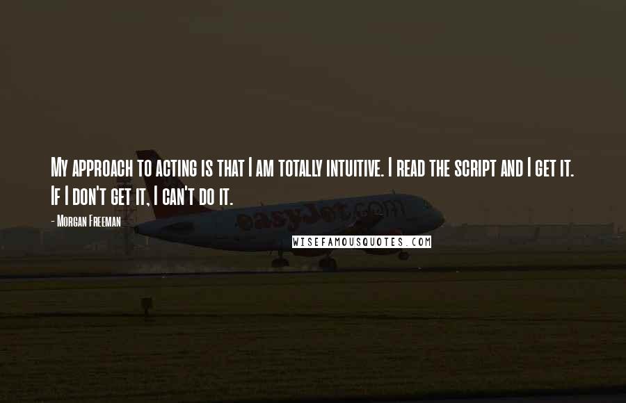 Morgan Freeman Quotes: My approach to acting is that I am totally intuitive. I read the script and I get it. If I don't get it, I can't do it.