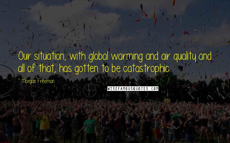 Morgan Freeman Quotes: Our situation, with global warming and air quality and all of that, has gotten to be catastrophic.