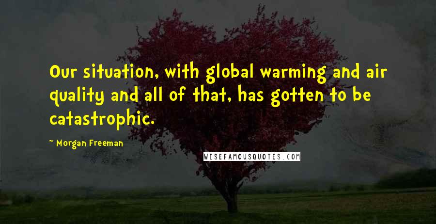 Morgan Freeman Quotes: Our situation, with global warming and air quality and all of that, has gotten to be catastrophic.