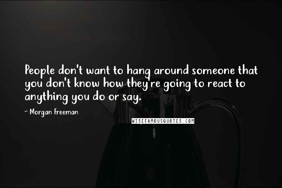 Morgan Freeman Quotes: People don't want to hang around someone that you don't know how they're going to react to anything you do or say.