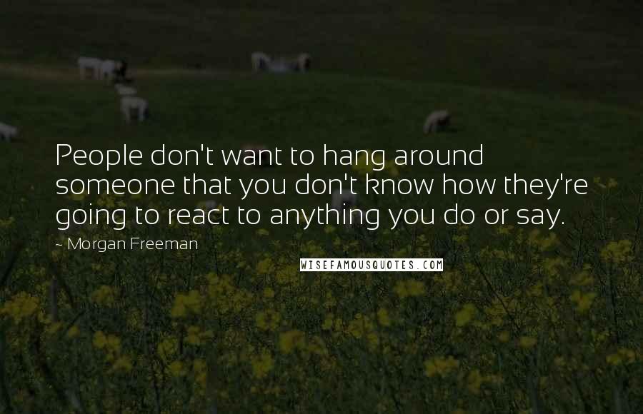 Morgan Freeman Quotes: People don't want to hang around someone that you don't know how they're going to react to anything you do or say.