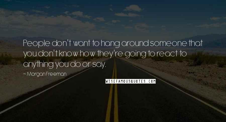 Morgan Freeman Quotes: People don't want to hang around someone that you don't know how they're going to react to anything you do or say.