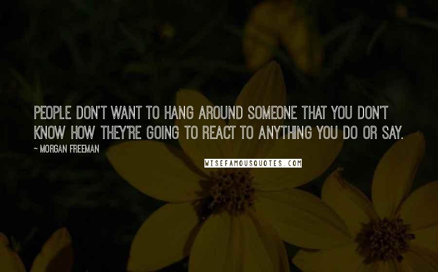 Morgan Freeman Quotes: People don't want to hang around someone that you don't know how they're going to react to anything you do or say.