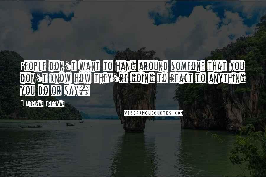 Morgan Freeman Quotes: People don't want to hang around someone that you don't know how they're going to react to anything you do or say.