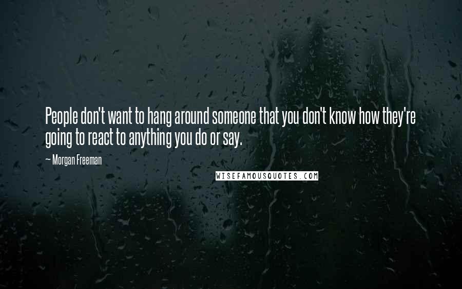 Morgan Freeman Quotes: People don't want to hang around someone that you don't know how they're going to react to anything you do or say.