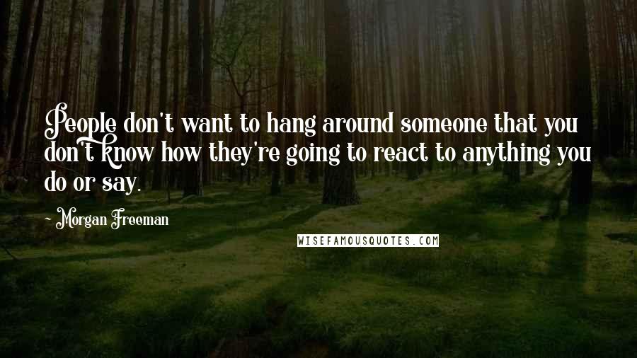 Morgan Freeman Quotes: People don't want to hang around someone that you don't know how they're going to react to anything you do or say.