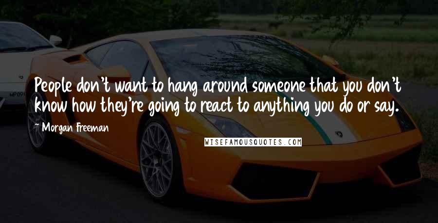 Morgan Freeman Quotes: People don't want to hang around someone that you don't know how they're going to react to anything you do or say.
