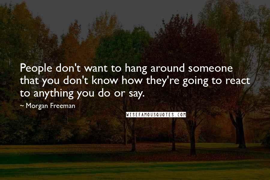 Morgan Freeman Quotes: People don't want to hang around someone that you don't know how they're going to react to anything you do or say.