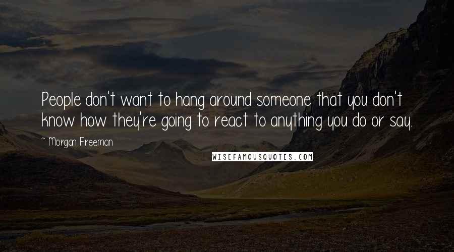 Morgan Freeman Quotes: People don't want to hang around someone that you don't know how they're going to react to anything you do or say.