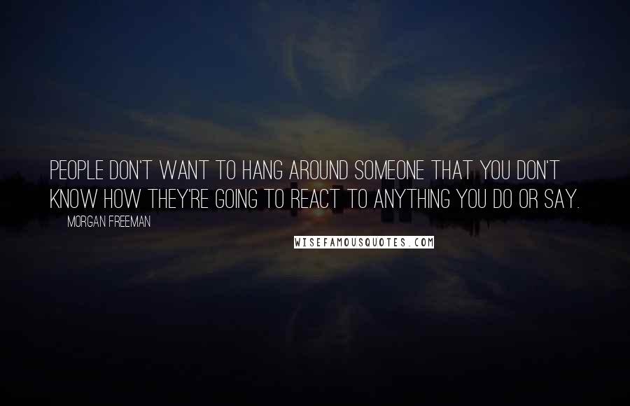 Morgan Freeman Quotes: People don't want to hang around someone that you don't know how they're going to react to anything you do or say.