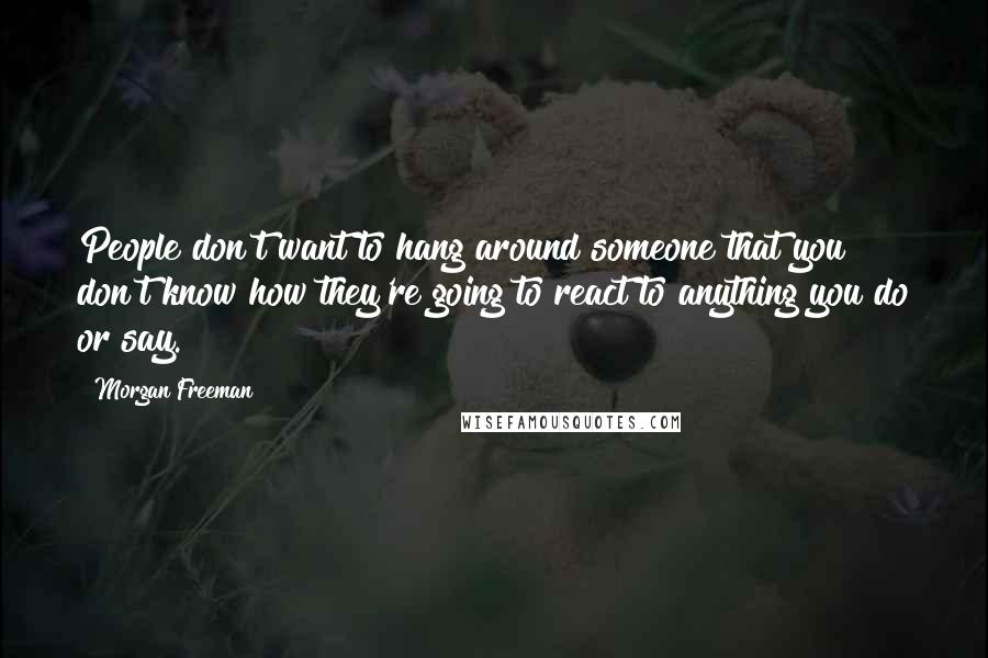 Morgan Freeman Quotes: People don't want to hang around someone that you don't know how they're going to react to anything you do or say.