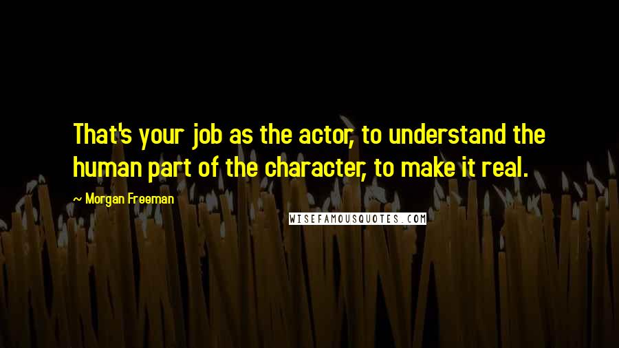 Morgan Freeman Quotes: That's your job as the actor, to understand the human part of the character, to make it real.
