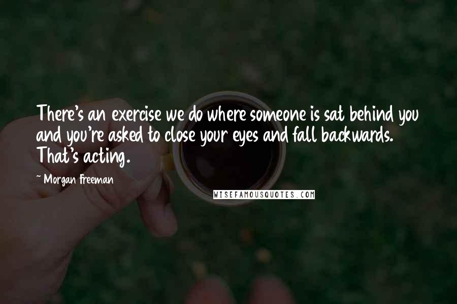Morgan Freeman Quotes: There's an exercise we do where someone is sat behind you and you're asked to close your eyes and fall backwards. That's acting.