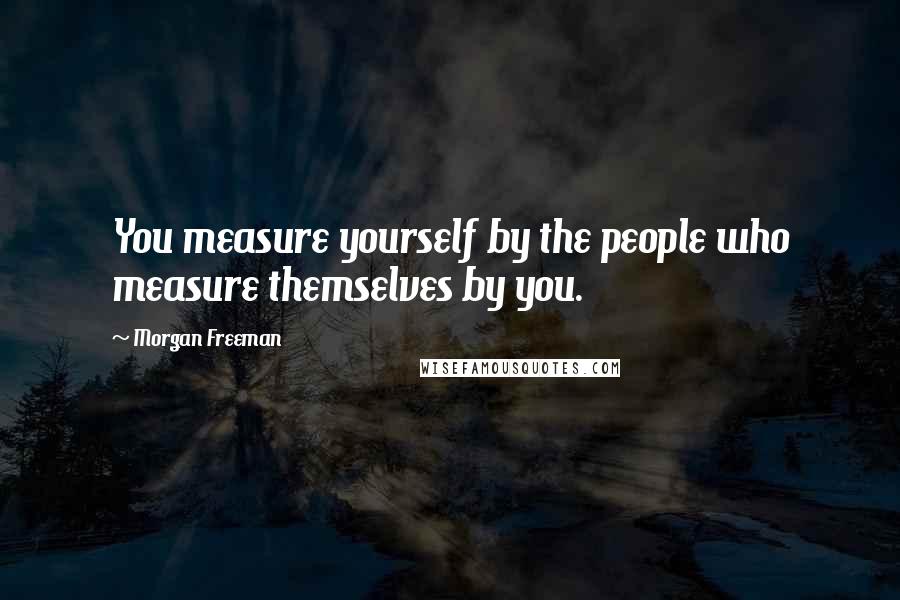 Morgan Freeman Quotes: You measure yourself by the people who measure themselves by you.