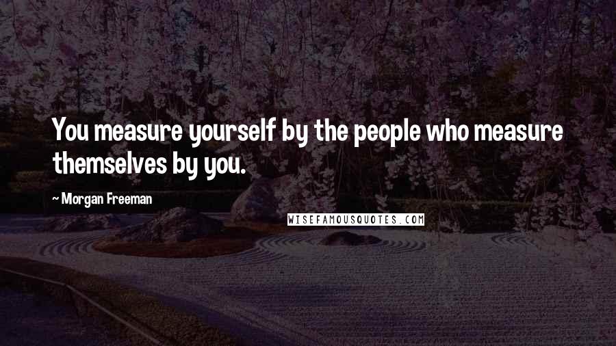 Morgan Freeman Quotes: You measure yourself by the people who measure themselves by you.