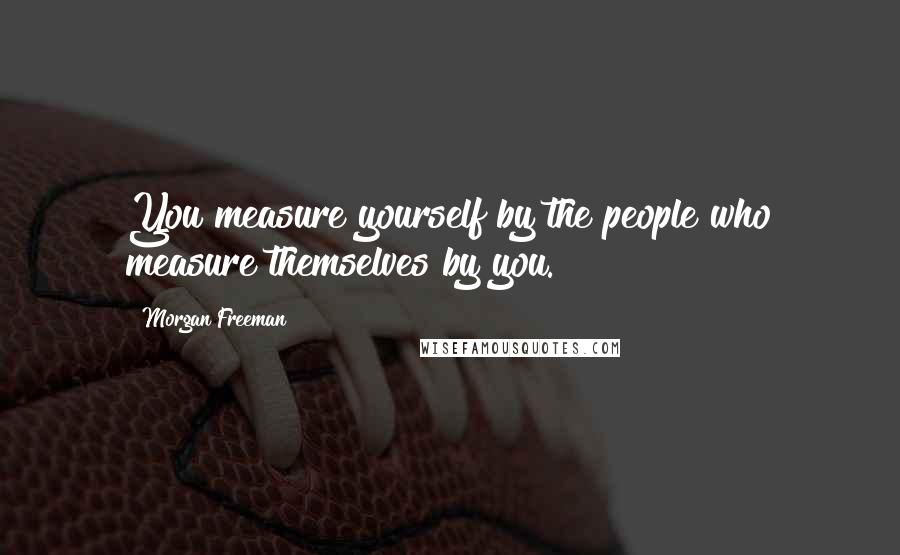 Morgan Freeman Quotes: You measure yourself by the people who measure themselves by you.