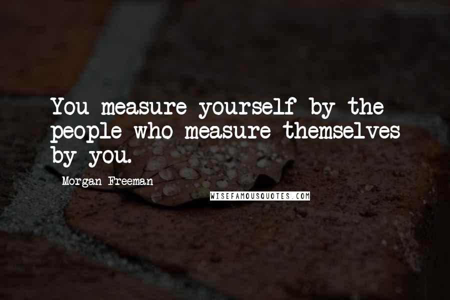 Morgan Freeman Quotes: You measure yourself by the people who measure themselves by you.