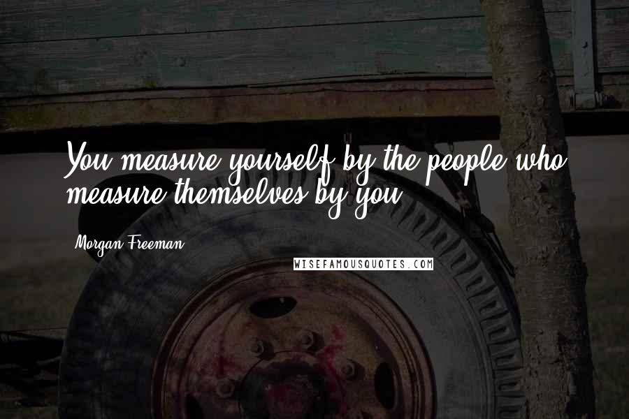 Morgan Freeman Quotes: You measure yourself by the people who measure themselves by you.