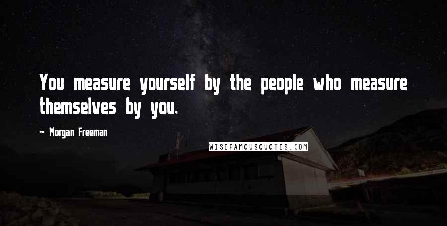 Morgan Freeman Quotes: You measure yourself by the people who measure themselves by you.