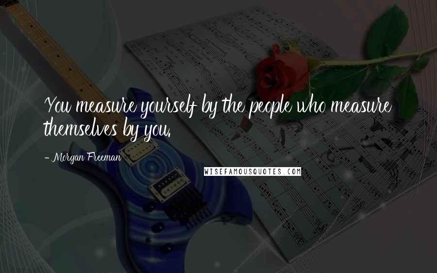 Morgan Freeman Quotes: You measure yourself by the people who measure themselves by you.