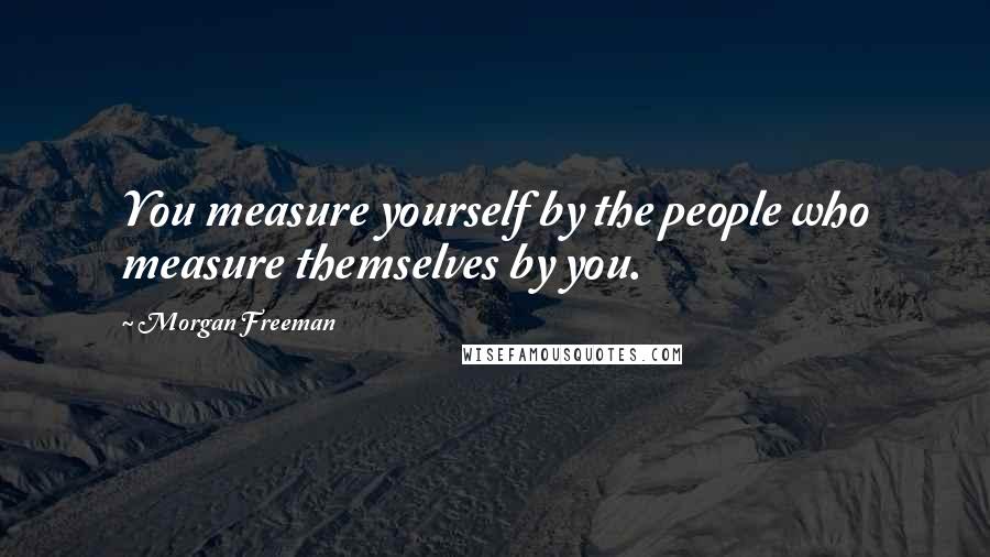 Morgan Freeman Quotes: You measure yourself by the people who measure themselves by you.