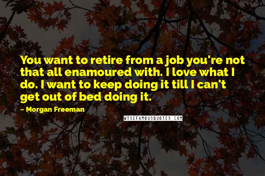 Morgan Freeman Quotes: You want to retire from a job you're not that all enamoured with. I love what I do. I want to keep doing it till I can't get out of bed doing it.