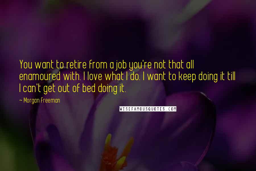 Morgan Freeman Quotes: You want to retire from a job you're not that all enamoured with. I love what I do. I want to keep doing it till I can't get out of bed doing it.