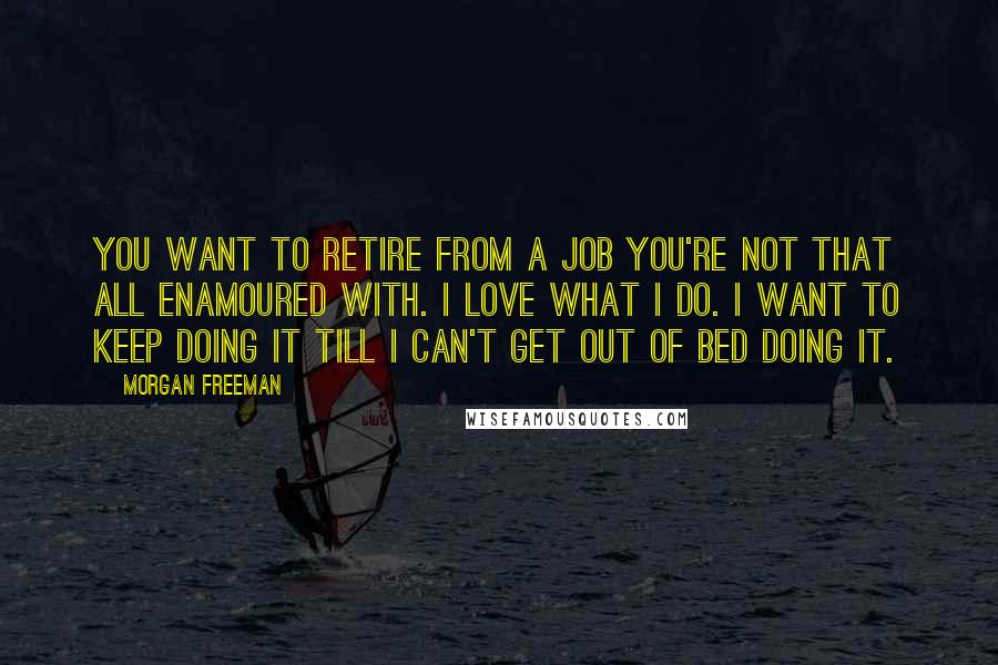 Morgan Freeman Quotes: You want to retire from a job you're not that all enamoured with. I love what I do. I want to keep doing it till I can't get out of bed doing it.