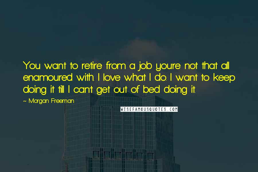 Morgan Freeman Quotes: You want to retire from a job you're not that all enamoured with. I love what I do. I want to keep doing it till I can't get out of bed doing it.