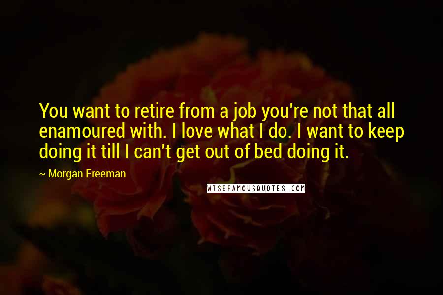 Morgan Freeman Quotes: You want to retire from a job you're not that all enamoured with. I love what I do. I want to keep doing it till I can't get out of bed doing it.