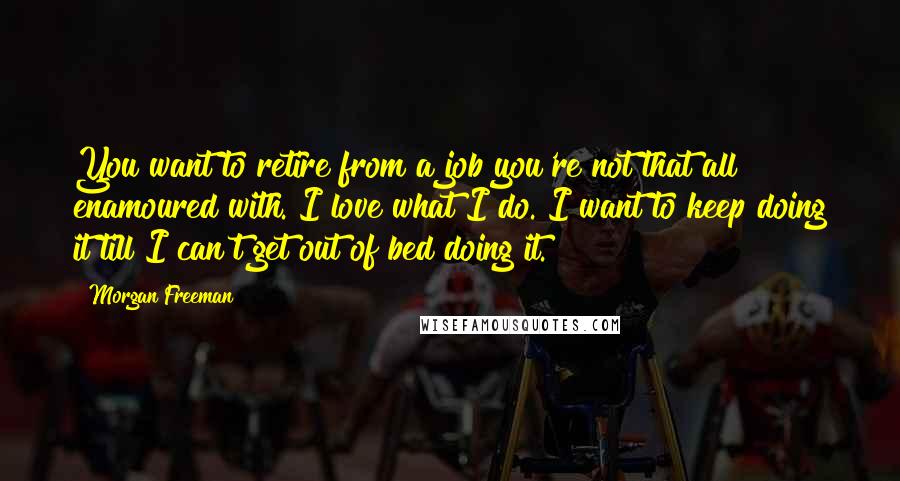 Morgan Freeman Quotes: You want to retire from a job you're not that all enamoured with. I love what I do. I want to keep doing it till I can't get out of bed doing it.