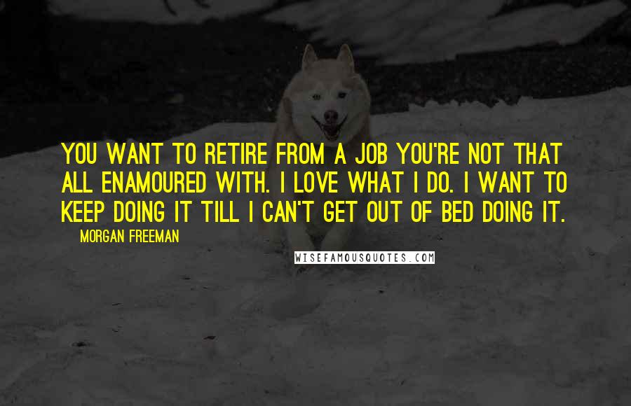 Morgan Freeman Quotes: You want to retire from a job you're not that all enamoured with. I love what I do. I want to keep doing it till I can't get out of bed doing it.