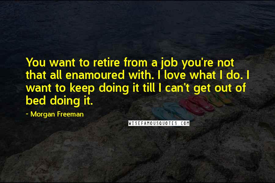 Morgan Freeman Quotes: You want to retire from a job you're not that all enamoured with. I love what I do. I want to keep doing it till I can't get out of bed doing it.