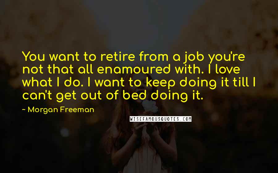 Morgan Freeman Quotes: You want to retire from a job you're not that all enamoured with. I love what I do. I want to keep doing it till I can't get out of bed doing it.