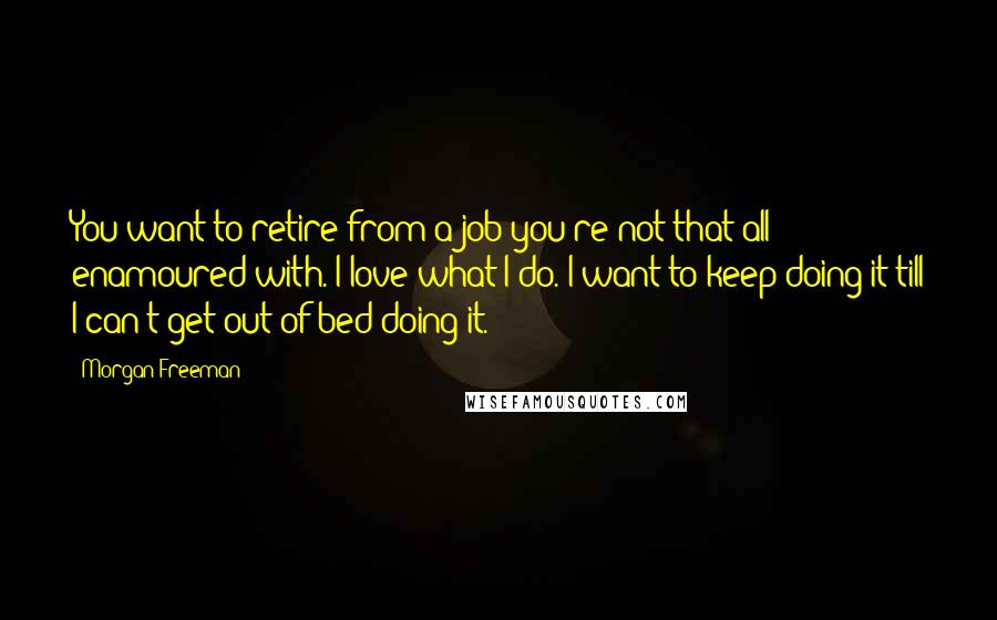 Morgan Freeman Quotes: You want to retire from a job you're not that all enamoured with. I love what I do. I want to keep doing it till I can't get out of bed doing it.