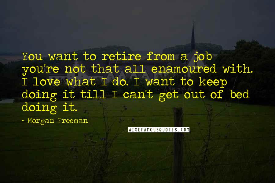 Morgan Freeman Quotes: You want to retire from a job you're not that all enamoured with. I love what I do. I want to keep doing it till I can't get out of bed doing it.