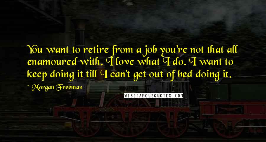 Morgan Freeman Quotes: You want to retire from a job you're not that all enamoured with. I love what I do. I want to keep doing it till I can't get out of bed doing it.