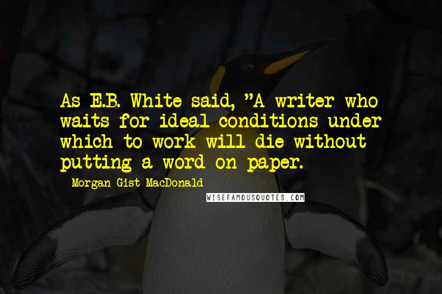 Morgan Gist MacDonald Quotes: As E.B. White said, "A writer who waits for ideal conditions under which to work will die without putting a word on paper.