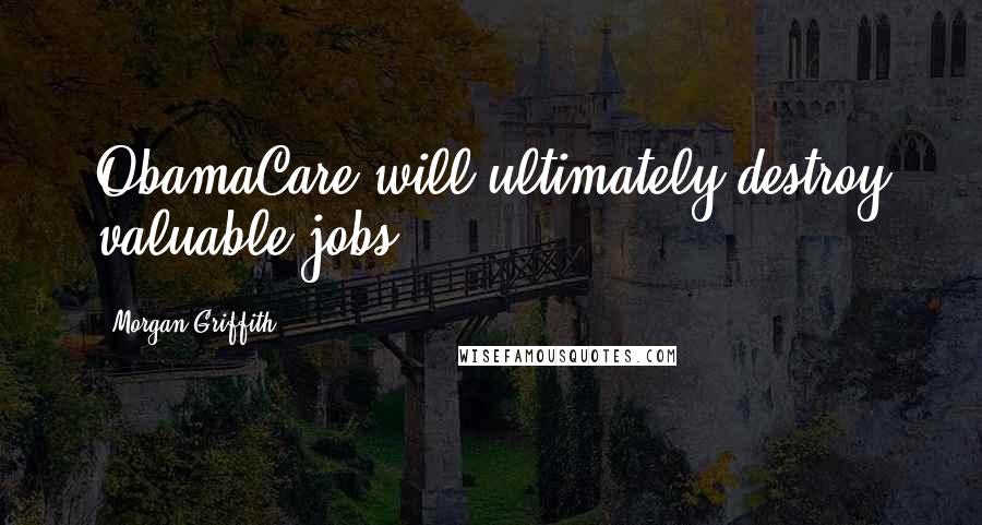 Morgan Griffith Quotes: ObamaCare will ultimately destroy valuable jobs.