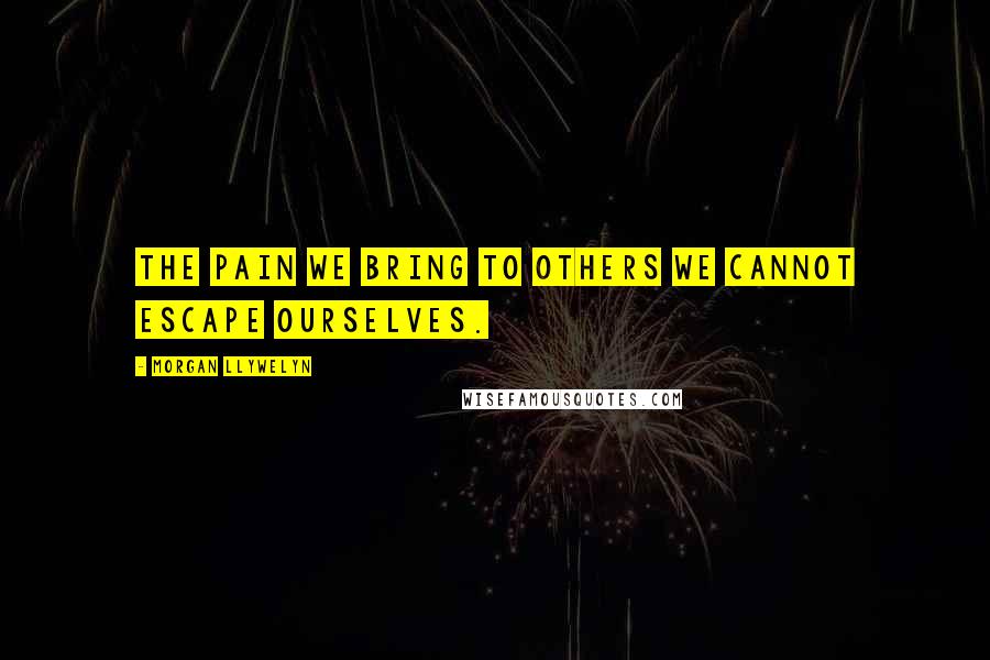 Morgan Llywelyn Quotes: The pain we bring to others we cannot escape ourselves.