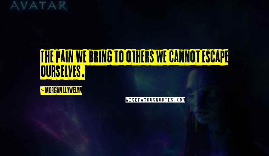 Morgan Llywelyn Quotes: The pain we bring to others we cannot escape ourselves.