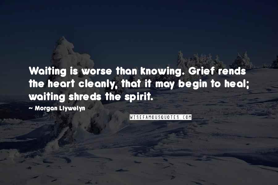 Morgan Llywelyn Quotes: Waiting is worse than knowing. Grief rends the heart cleanly, that it may begin to heal; waiting shreds the spirit.